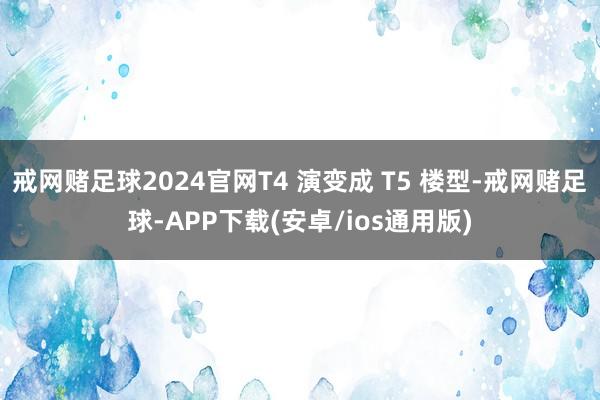 戒网赌足球2024官网T4 演变成 T5 楼型-戒网赌足球-APP下载(安卓/ios通用版)