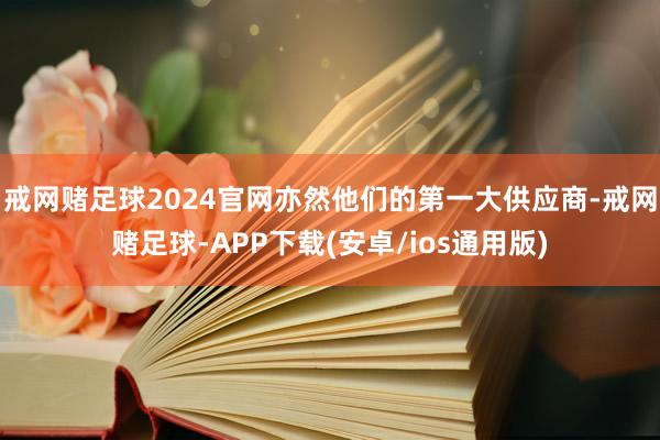 戒网赌足球2024官网亦然他们的第一大供应商-戒网赌足球-APP下载(安卓/ios通用版)