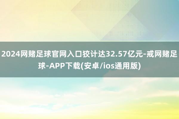 2024网赌足球官网入口狡计达32.57亿元-戒网赌足球-APP下载(安卓/ios通用版)