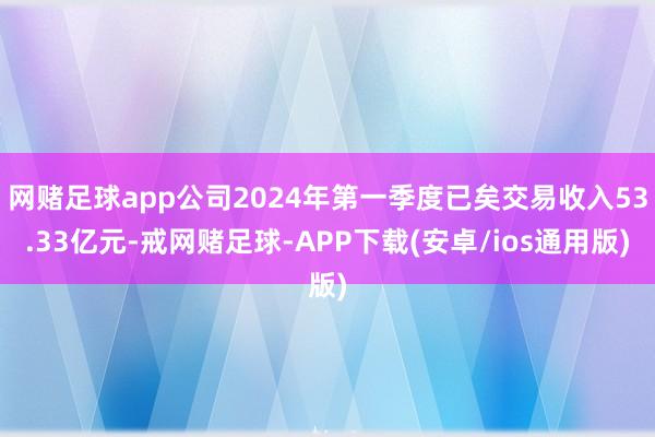 网赌足球app公司2024年第一季度已矣交易收入53.33亿元-戒网赌足球-APP下载(安卓/ios通用版)