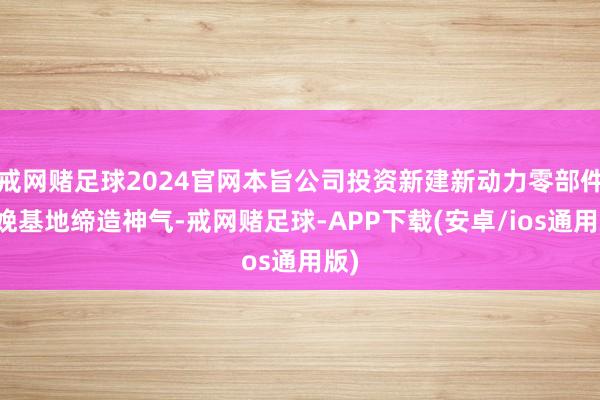 戒网赌足球2024官网本旨公司投资新建新动力零部件分娩基地缔造神气-戒网赌足球-APP下载(安卓/ios通用版)