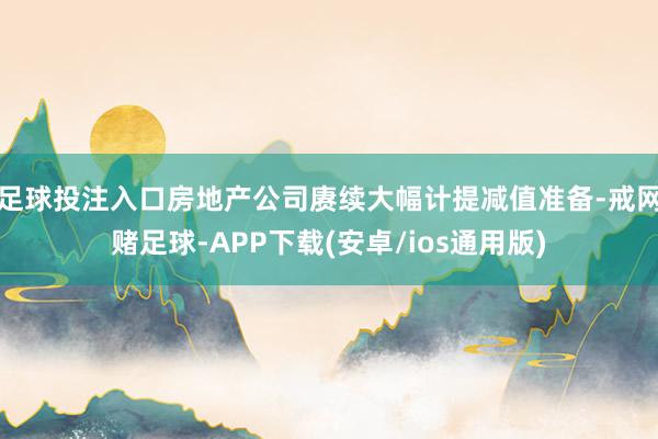 足球投注入口房地产公司赓续大幅计提减值准备-戒网赌足球-APP下载(安卓/ios通用版)