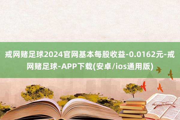 戒网赌足球2024官网基本每股收益-0.0162元-戒网赌足球-APP下载(安卓/ios通用版)