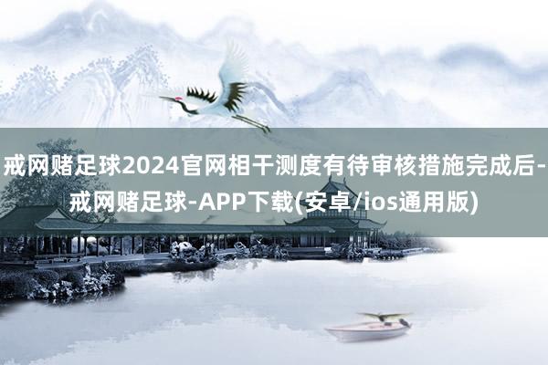 戒网赌足球2024官网相干测度有待审核措施完成后-戒网赌足球-APP下载(安卓/ios通用版)