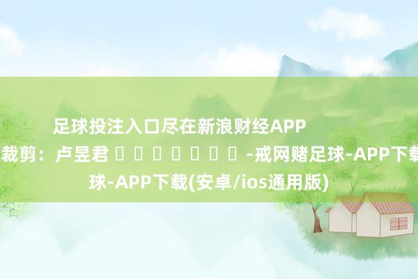 足球投注入口尽在新浪财经APP            						牵扯裁剪：卢昱君 							-戒网赌足球-APP下载(安卓/ios通用版)