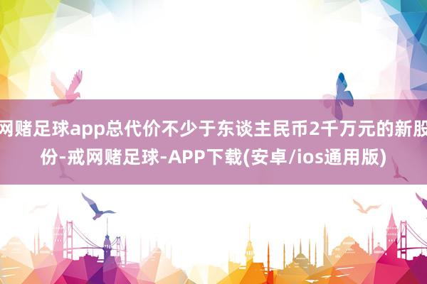 网赌足球app总代价不少于东谈主民币2千万元的新股份-戒网赌足球-APP下载(安卓/ios通用版)