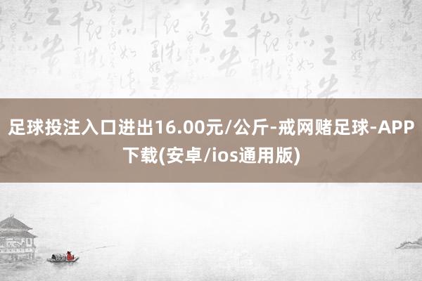 足球投注入口进出16.00元/公斤-戒网赌足球-APP下载(安卓/ios通用版)