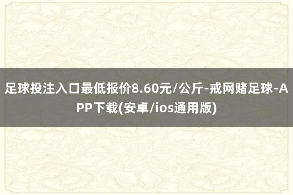 足球投注入口最低报价8.60元/公斤-戒网赌足球-APP下载(安卓/ios通用版)