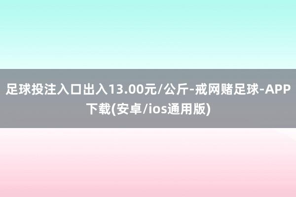 足球投注入口出入13.00元/公斤-戒网赌足球-APP下载(安卓/ios通用版)