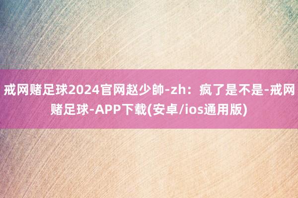 戒网赌足球2024官网赵少帥-zh：疯了是不是-戒网赌足球-APP下载(安卓/ios通用版)