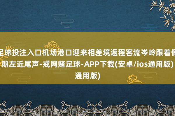 足球投注入口机场港口迎来相差境返程客流岑岭跟着假期左近尾声-戒网赌足球-APP下载(安卓/ios通用版)