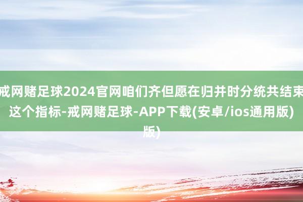 戒网赌足球2024官网咱们齐但愿在归并时分统共结束这个指标-戒网赌足球-APP下载(安卓/ios通用版)