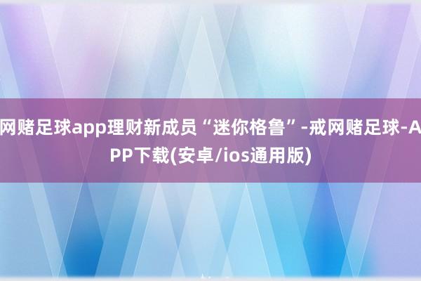 网赌足球app理财新成员“迷你格鲁”-戒网赌足球-APP下载(安卓/ios通用版)