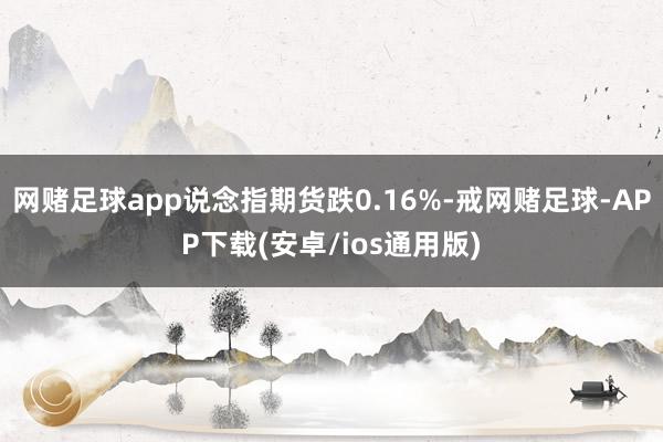 网赌足球app说念指期货跌0.16%-戒网赌足球-APP下载(安卓/ios通用版)