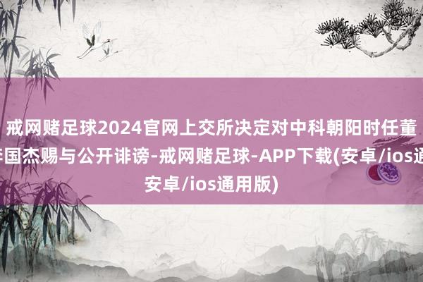 戒网赌足球2024官网上交所决定对中科朝阳时任董事长李国杰赐与公开诽谤-戒网赌足球-APP下载(安卓/ios通用版)