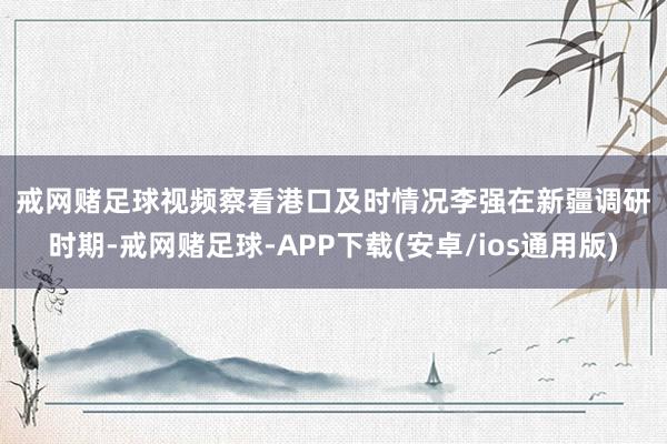 戒网赌足球　　视频察看港口及时情况　　李强在新疆调研时期-戒网赌足球-APP下载(安卓/ios通用版)