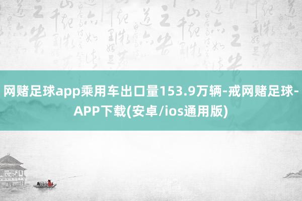 网赌足球app乘用车出口量153.9万辆-戒网赌足球-APP下载(安卓/ios通用版)