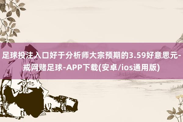 足球投注入口好于分析师大宗预期的3.59好意思元-戒网赌足球-APP下载(安卓/ios通用版)