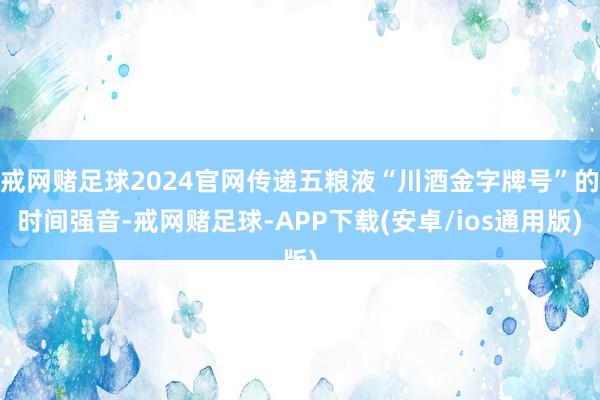 戒网赌足球2024官网传递五粮液“川酒金字牌号”的时间强音-戒网赌足球-APP下载(安卓/ios通用版)