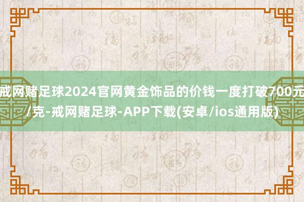 戒网赌足球2024官网黄金饰品的价钱一度打破700元/克-戒网赌足球-APP下载(安卓/ios通用版)