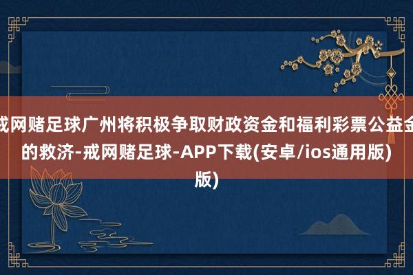 戒网赌足球广州将积极争取财政资金和福利彩票公益金的救济-戒网赌足球-APP下载(安卓/ios通用版)