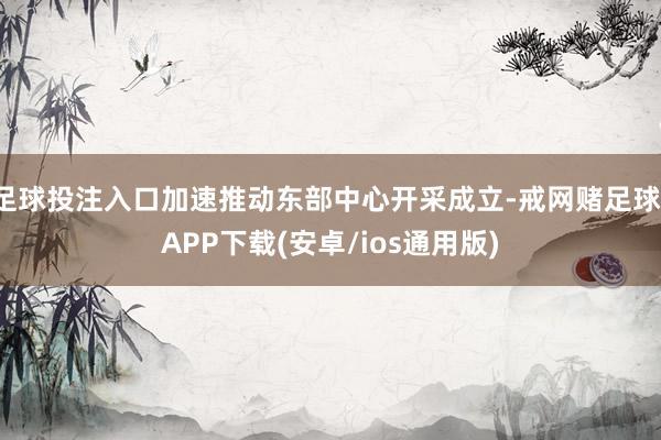 足球投注入口加速推动东部中心开采成立-戒网赌足球-APP下载(安卓/ios通用版)