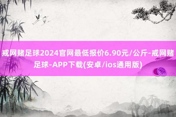 戒网赌足球2024官网最低报价6.90元/公斤-戒网赌足球-APP下载(安卓/ios通用版)