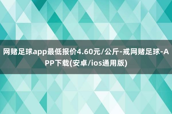 网赌足球app最低报价4.60元/公斤-戒网赌足球-APP下载(安卓/ios通用版)