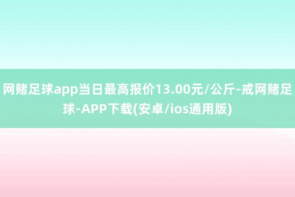 网赌足球app当日最高报价13.00元/公斤-戒网赌足球-APP下载(安卓/ios通用版)