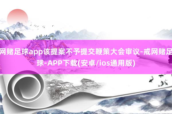 网赌足球app该提案不予提交鞭策大会审议-戒网赌足球-APP下载(安卓/ios通用版)