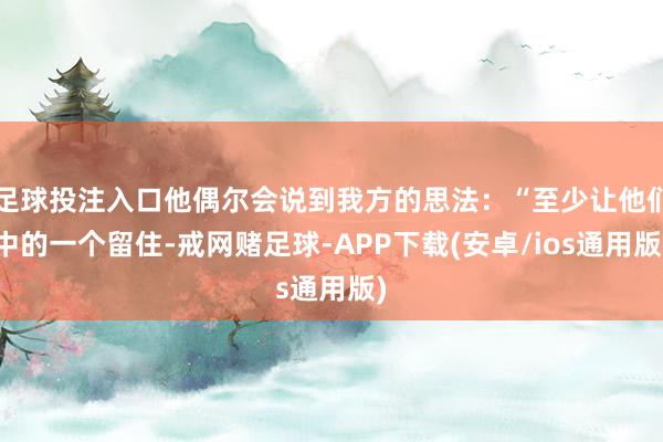 足球投注入口他偶尔会说到我方的思法：“至少让他们中的一个留住-戒网赌足球-APP下载(安卓/ios通用版)