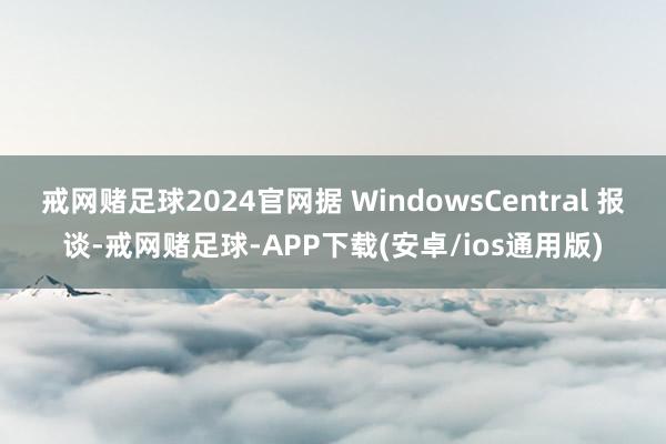 戒网赌足球2024官网据 WindowsCentral 报谈-戒网赌足球-APP下载(安卓/ios通用版)