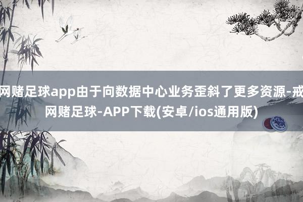 网赌足球app由于向数据中心业务歪斜了更多资源-戒网赌足球-APP下载(安卓/ios通用版)