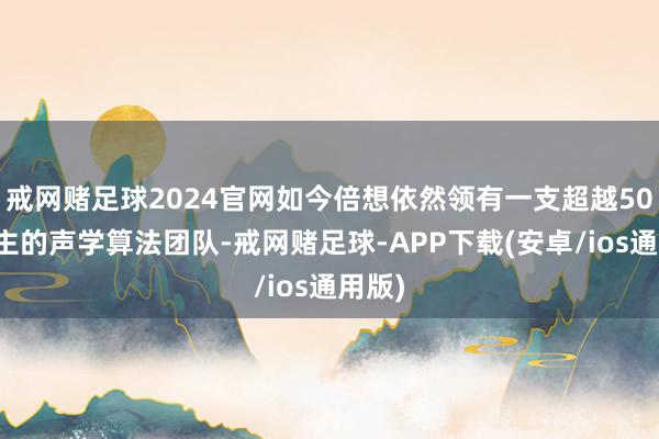 戒网赌足球2024官网如今倍想依然领有一支超越50东谈主的声学算法团队-戒网赌足球-APP下载(安卓/ios通用版)