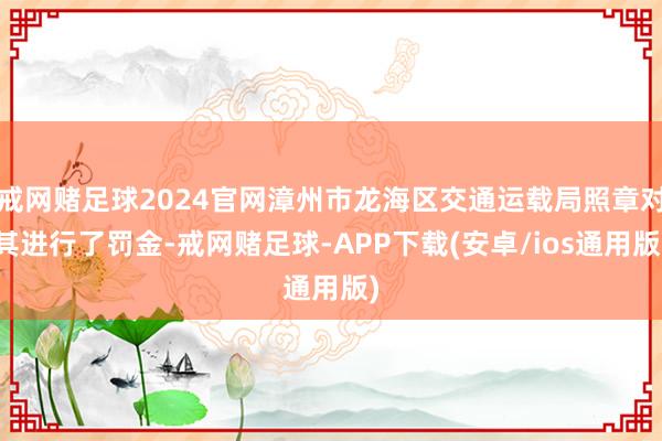 戒网赌足球2024官网漳州市龙海区交通运载局照章对其进行了罚金-戒网赌足球-APP下载(安卓/ios通用版)