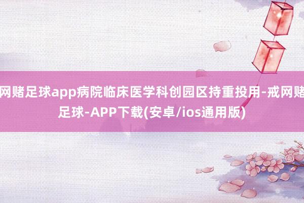 网赌足球app病院临床医学科创园区持重投用-戒网赌足球-APP下载(安卓/ios通用版)