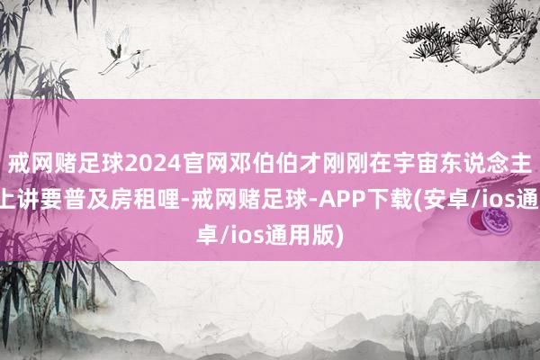 戒网赌足球2024官网邓伯伯才刚刚在宇宙东说念主大会上讲要普及房租哩-戒网赌足球-APP下载(安卓/ios通用版)