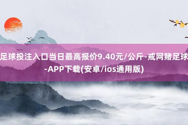 足球投注入口当日最高报价9.40元/公斤-戒网赌足球-APP下载(安卓/ios通用版)