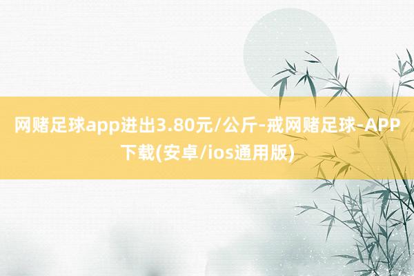 网赌足球app进出3.80元/公斤-戒网赌足球-APP下载(安卓/ios通用版)