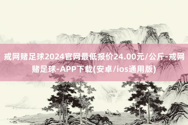 戒网赌足球2024官网最低报价24.00元/公斤-戒网赌足球-APP下载(安卓/ios通用版)