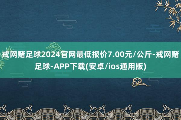 戒网赌足球2024官网最低报价7.00元/公斤-戒网赌足球-APP下载(安卓/ios通用版)