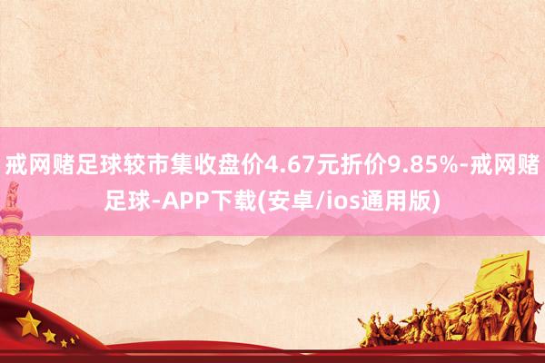 戒网赌足球较市集收盘价4.67元折价9.85%-戒网赌足球-APP下载(安卓/ios通用版)