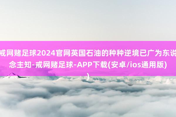 戒网赌足球2024官网英国石油的种种逆境已广为东说念主知-戒网赌足球-APP下载(安卓/ios通用版)