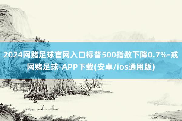 2024网赌足球官网入口标普500指数下降0.7%-戒网赌足球-APP下载(安卓/ios通用版)