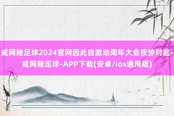 戒网赌足球2024官网因此自激动周年大会按捺时起-戒网赌足球-APP下载(安卓/ios通用版)