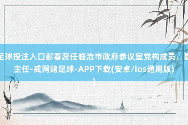 足球投注入口彭春蕊任临沧市政府参议室党构成员、副主任-戒网赌足球-APP下载(安卓/ios通用版)