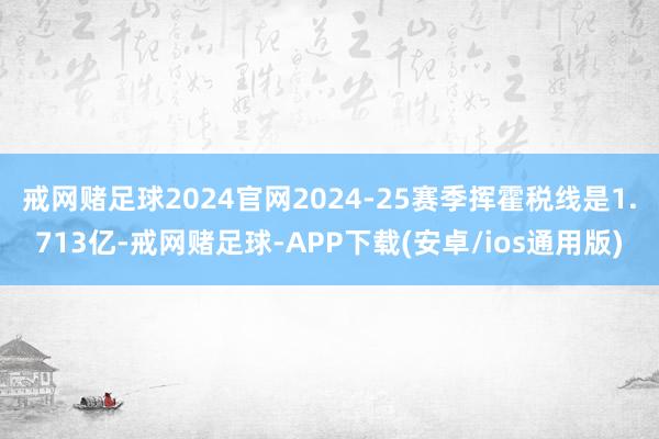 戒网赌足球2024官网　　2024-25赛季挥霍税线是1.713亿-戒网赌足球-APP下载(安卓/ios通用版)