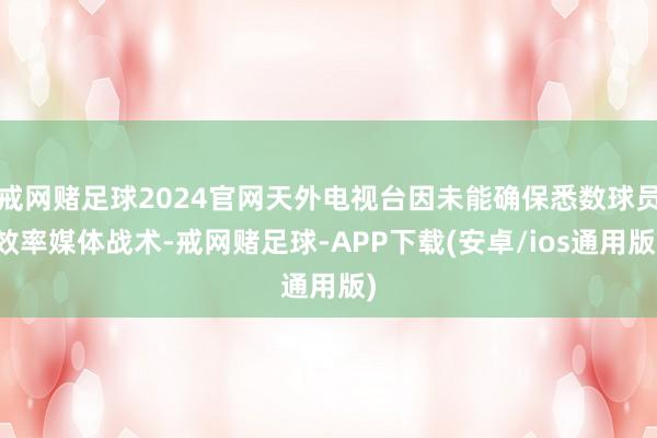 戒网赌足球2024官网天外电视台因未能确保悉数球员效率媒体战术-戒网赌足球-APP下载(安卓/ios通用版)