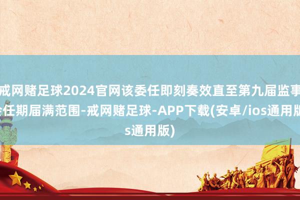 戒网赌足球2024官网该委任即刻奏效直至第九届监事会任期届满范围-戒网赌足球-APP下载(安卓/ios通用版)