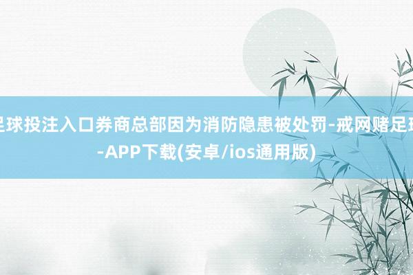 足球投注入口券商总部因为消防隐患被处罚-戒网赌足球-APP下载(安卓/ios通用版)